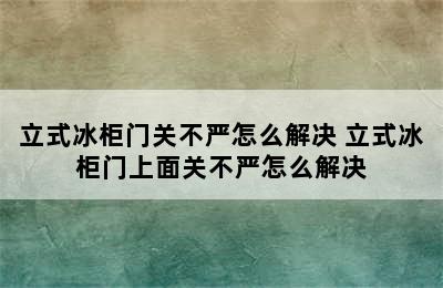 立式冰柜门关不严怎么解决 立式冰柜门上面关不严怎么解决